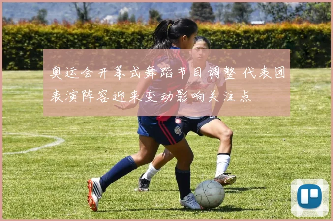 奥运会开幕式舞蹈节目调整 代表团表演阵容迎来变动影响关注点