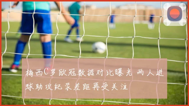 梅西C罗欧冠数据对比曝光 两人进球助攻纪录差距再受关注