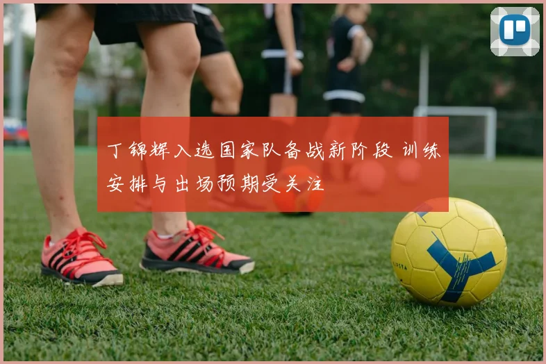 丁锦辉入选国家队备战新阶段 训练安排与出场预期受关注