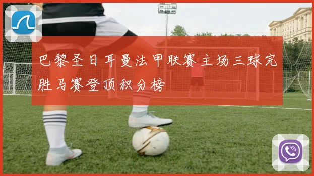 巴黎圣日耳曼法甲联赛主场三球完胜马赛登顶积分榜