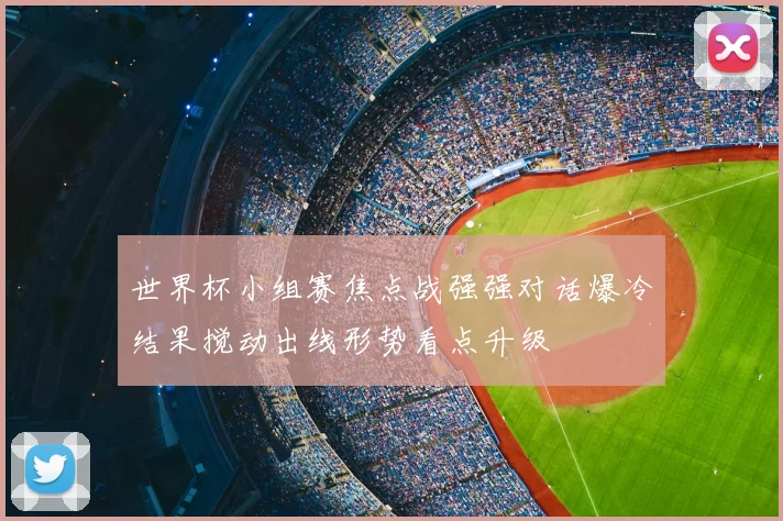 世界杯小组赛焦点战强强对话爆冷结果搅动出线形势看点升级