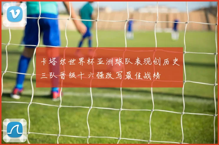 卡塔尔世界杯亚洲球队表现创历史三队晋级十六强改写最佳战绩