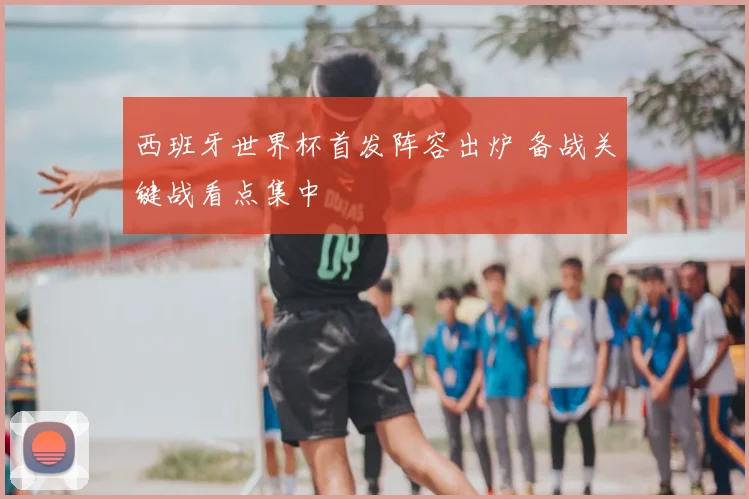 西班牙世界杯首发阵容出炉 备战关键战看点集中