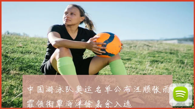 中国游泳队奥运名单公布汪顺张雨霏领衔覃海洋徐嘉余入选