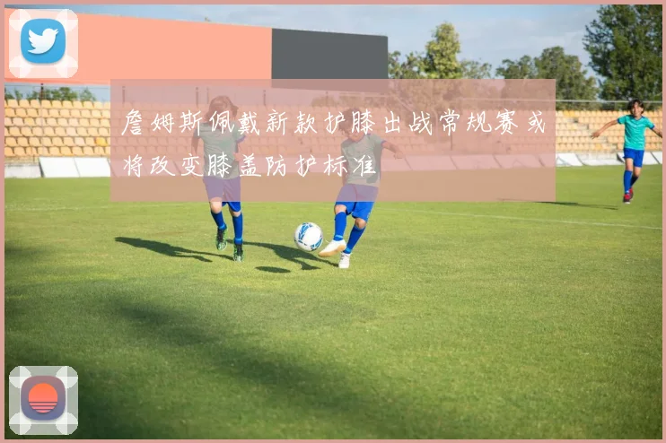 詹姆斯佩戴新款护膝出战常规赛或将改变膝盖防护标准