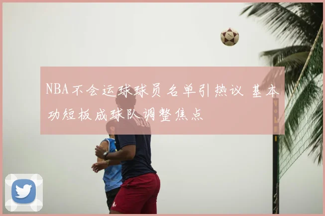 NBA不会运球球员名单引热议 基本功短板成球队调整焦点