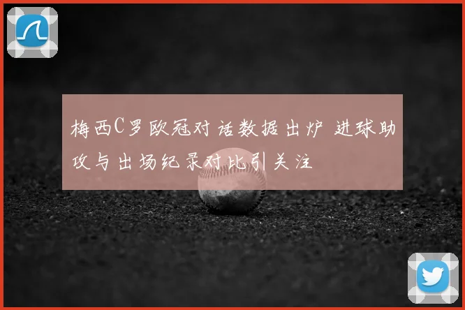 梅西C罗欧冠对话数据出炉 进球助攻与出场纪录对比引关注