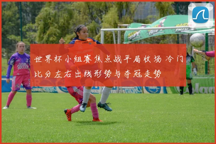 世界杯小组赛焦点战平局收场 冷门比分左右出线形势与夺冠走势