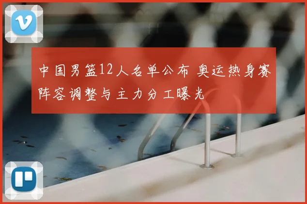 中国男篮12人名单公布 奥运热身赛阵容调整与主力分工曝光
