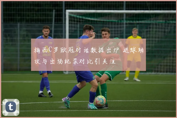 梅西C罗欧冠对话数据出炉 进球助攻与出场纪录对比引关注