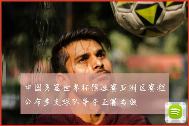 中国男篮世界杯预选赛亚洲区赛程公布多支球队争夺正赛名额