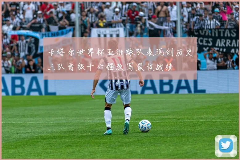 卡塔尔世界杯亚洲球队表现创历史三队晋级十六强改写最佳战绩