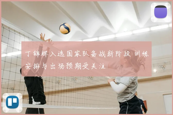 丁锦辉入选国家队备战新阶段 训练安排与出场预期受关注