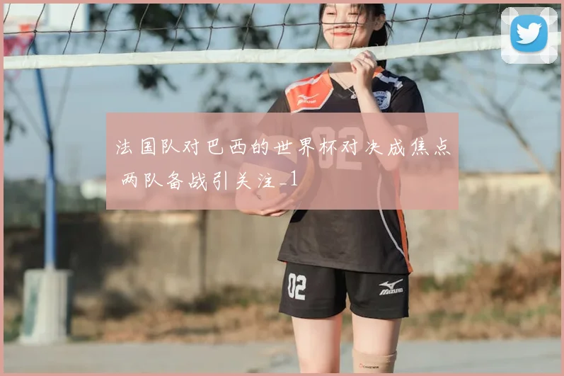 法国队对巴西的世界杯对决成焦点 两队备战引关注_1