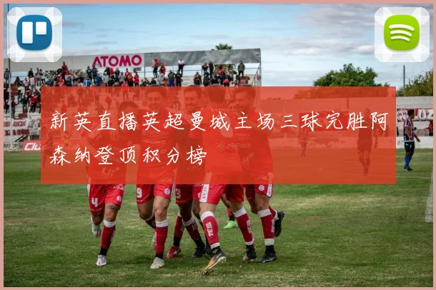 新英直播英超曼城主场三球完胜阿森纳登顶积分榜