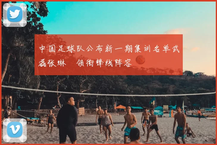 中国足球队公布新一期集训名单武磊张琳芃领衔锋线阵容