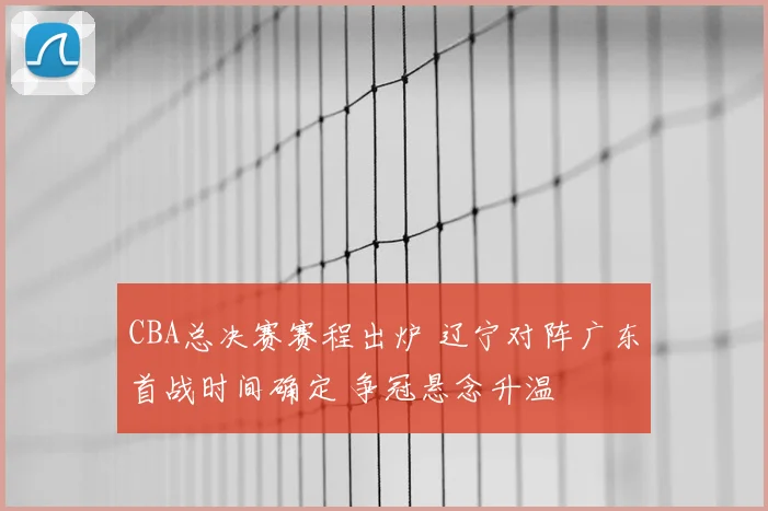 CBA总决赛赛程出炉 辽宁对阵广东首战时间确定 争冠悬念升温