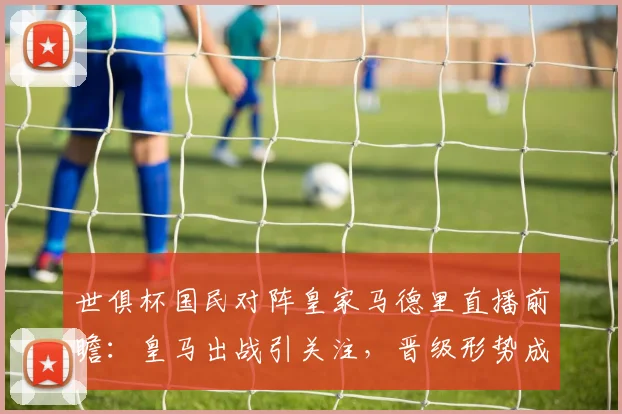 世俱杯国民对阵皇家马德里直播前瞻：皇马出战引关注，晋级形势成焦点