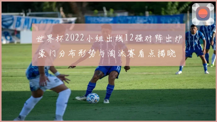 世界杯2022小组出线12强对阵出炉 豪门分布形势与淘汰赛看点揭晓
