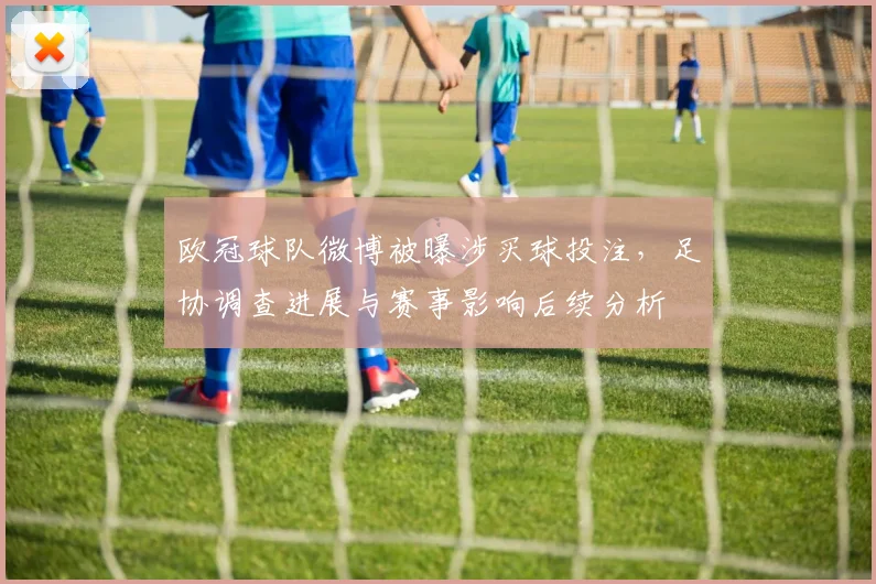 欧冠球队微博被曝涉买球投注，足协调查进展与赛事影响后续分析