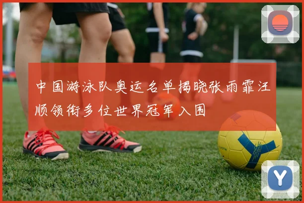 中国游泳队奥运名单揭晓张雨霏汪顺领衔多位世界冠军入围